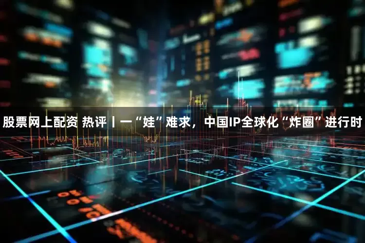 股票网上配资 热评丨一“娃”难求，中国IP全球化“炸圈”进行时