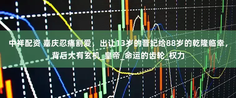 中祥配资 嘉庆忍痛割爱，出让13岁的晋妃给88岁的乾隆临幸，背后大有玄机_皇帝_命运的齿轮_权力