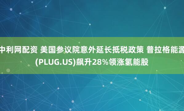 中利网配资 美国参议院意外延长抵税政策 普拉格能源(PLUG.US)飙升28%领涨氢能股