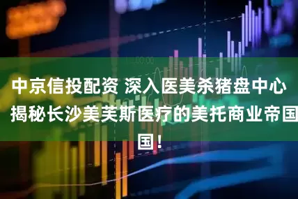 中京信投配资 深入医美杀猪盘中心，揭秘长沙美芙斯医疗的美托商业帝国！