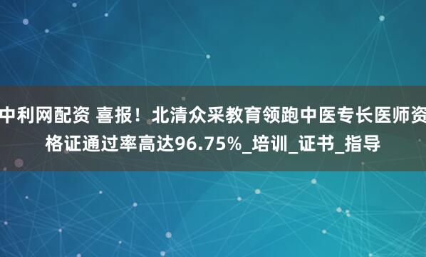 中利网配资 喜报！北清众采教育领跑中医专长医师资格证通过率高达96.75%_培训_证书_指导