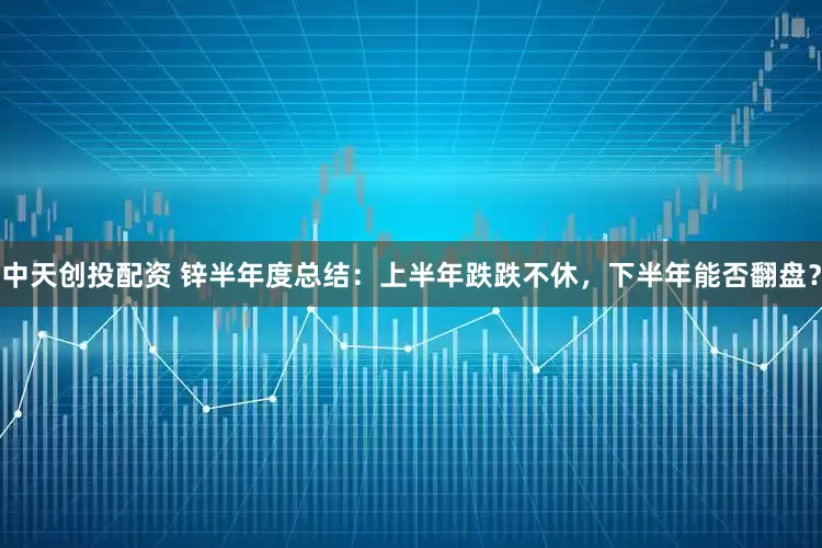 中天创投配资 锌半年度总结：上半年跌跌不休，下半年能否翻盘？