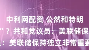 中利网配资 公然和特朗普“唱反调”？共和党议员：美联储保持独立非常重要！