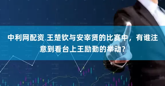 中利网配资 王楚钦与安宰贤的比赛中，有谁注意到看台上王励勤的举动？