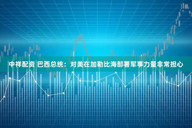 中祥配资 巴西总统：对美在加勒比海部署军事力量非常担心