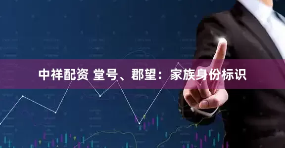 中祥配资 堂号、郡望：家族身份标识